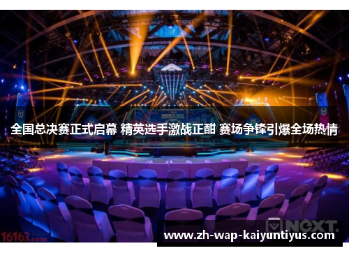 全国总决赛正式启幕 精英选手激战正酣 赛场争锋引爆全场热情