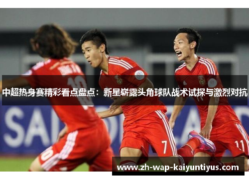 中超热身赛精彩看点盘点：新星崭露头角球队战术试探与激烈对抗