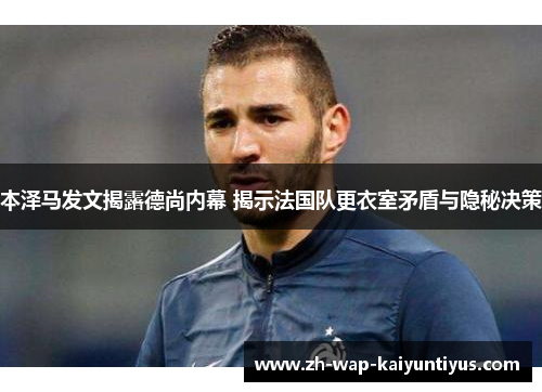 本泽马发文揭露德尚内幕 揭示法国队更衣室矛盾与隐秘决策