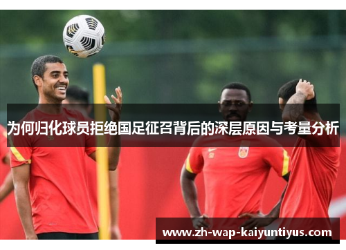 为何归化球员拒绝国足征召背后的深层原因与考量分析
