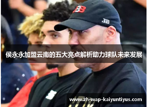 侯永永加盟云南的五大亮点解析助力球队未来发展