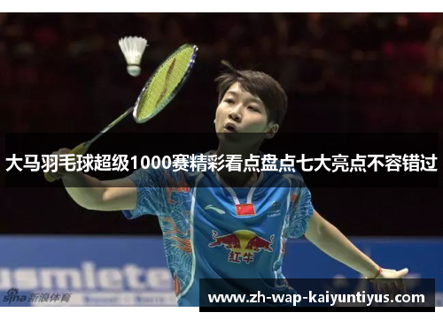 大马羽毛球超级1000赛精彩看点盘点七大亮点不容错过