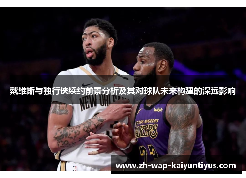 戴维斯与独行侠续约前景分析及其对球队未来构建的深远影响