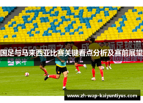 国足与马来西亚比赛关键看点分析及赛前展望