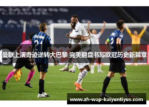 曼联上演奇迹逆转大巴黎 完美翻盘书写欧冠历史新篇章