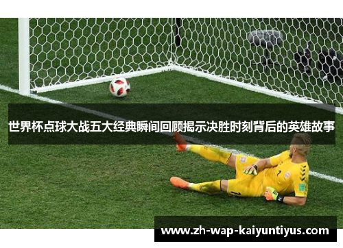 世界杯点球大战五大经典瞬间回顾揭示决胜时刻背后的英雄故事