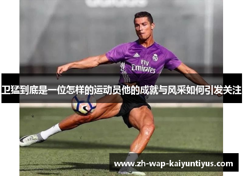 卫猛到底是一位怎样的运动员他的成就与风采如何引发关注