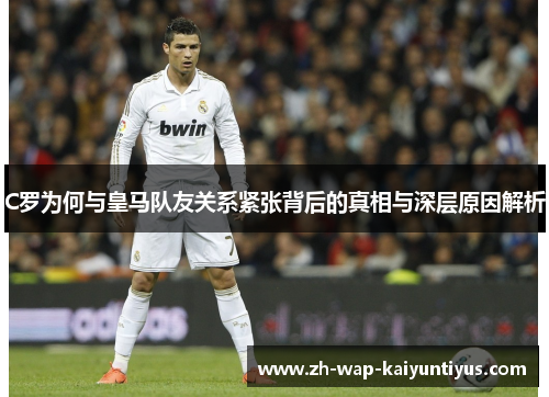 C罗为何与皇马队友关系紧张背后的真相与深层原因解析