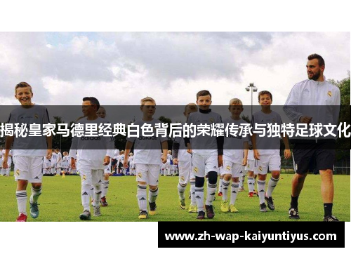 揭秘皇家马德里经典白色背后的荣耀传承与独特足球文化