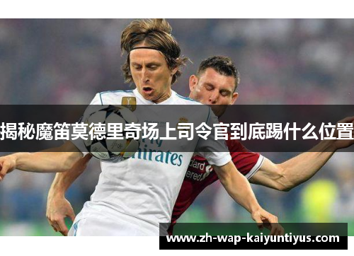 揭秘魔笛莫德里奇场上司令官到底踢什么位置