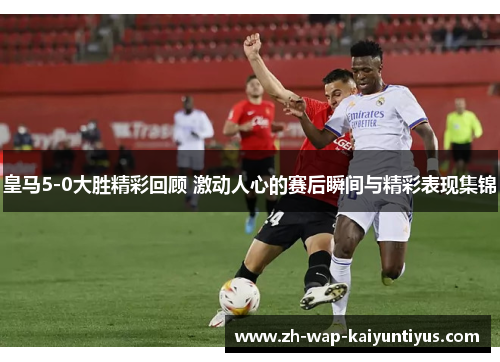 皇马5-0大胜精彩回顾 激动人心的赛后瞬间与精彩表现集锦