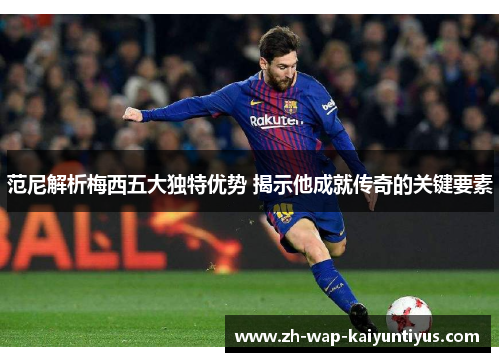 范尼解析梅西五大独特优势 揭示他成就传奇的关键要素