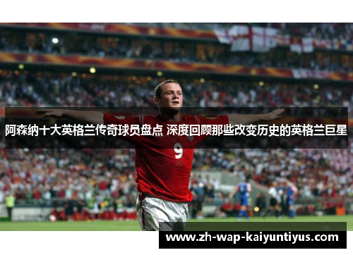阿森纳十大英格兰传奇球员盘点 深度回顾那些改变历史的英格兰巨星