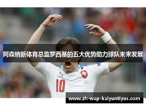 阿森纳新体育总监罗西基的五大优势助力球队未来发展