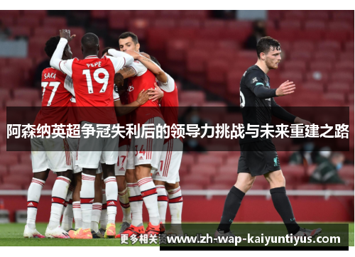 阿森纳英超争冠失利后的领导力挑战与未来重建之路