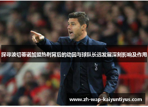 探寻波切蒂诺加盟热刺背后的动因与球队长远发展深刻影响及作用