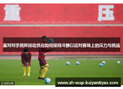 面对对手挑衅运动员应如何保持冷静以应对赛场上的压力与挑战