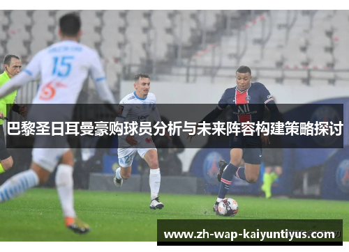 巴黎圣日耳曼豪购球员分析与未来阵容构建策略探讨
