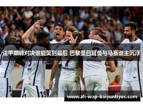 法甲巅峰对决谁能笑到最后 巴黎圣日耳曼与马赛谁主沉浮
