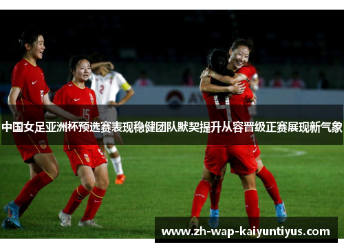 中国女足亚洲杯预选赛表现稳健团队默契提升从容晋级正赛展现新气象