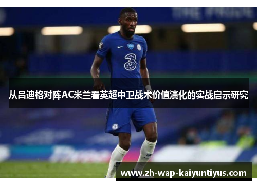 从吕迪格对阵AC米兰看英超中卫战术价值演化的实战启示研究