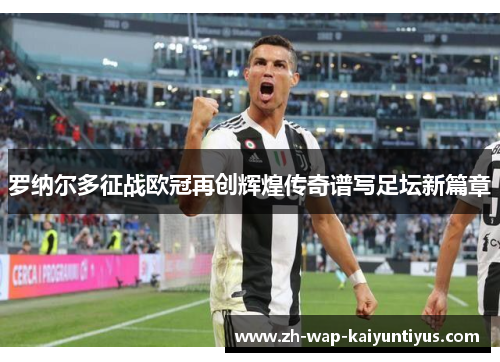 罗纳尔多征战欧冠再创辉煌传奇谱写足坛新篇章