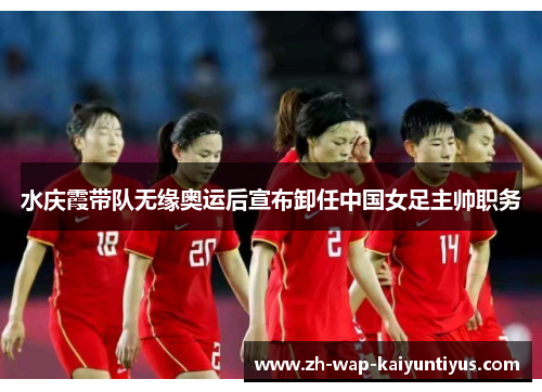 水庆霞带队无缘奥运后宣布卸任中国女足主帅职务